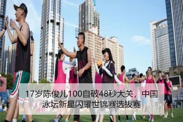17岁陈俊儿100自破48秒大关，中国泳坛新星闪耀世锦赛选拔赛